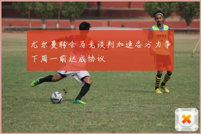尤尔曼转会马竞谈判加速各方力争下周一前达成协议