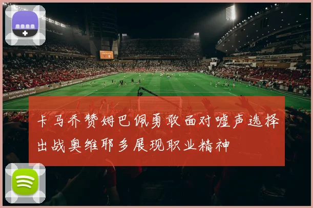 卡马乔赞姆巴佩勇敢面对嘘声选择出战奥维耶多展现职业精神