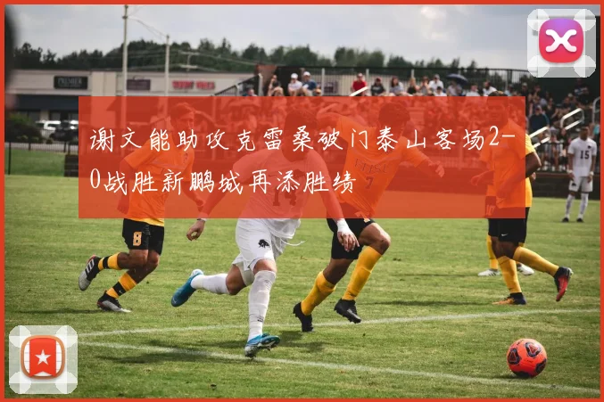 谢文能助攻克雷桑破门泰山客场2-0战胜新鹏城再添胜绩