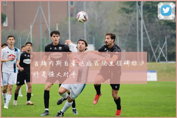 吉梅内斯自豪达成百场里程碑称沙特是强大对手