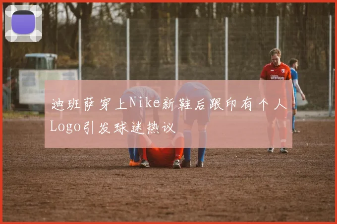 迪班萨穿上Nike新鞋后跟印有个人Logo引发球迷热议