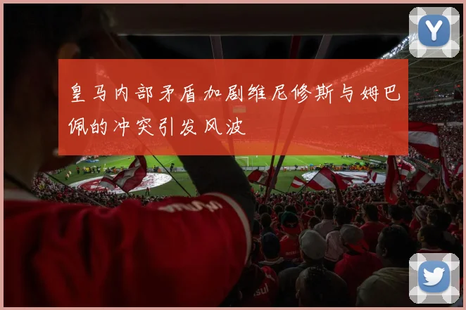 皇马内部矛盾加剧维尼修斯与姆巴佩的冲突引发风波