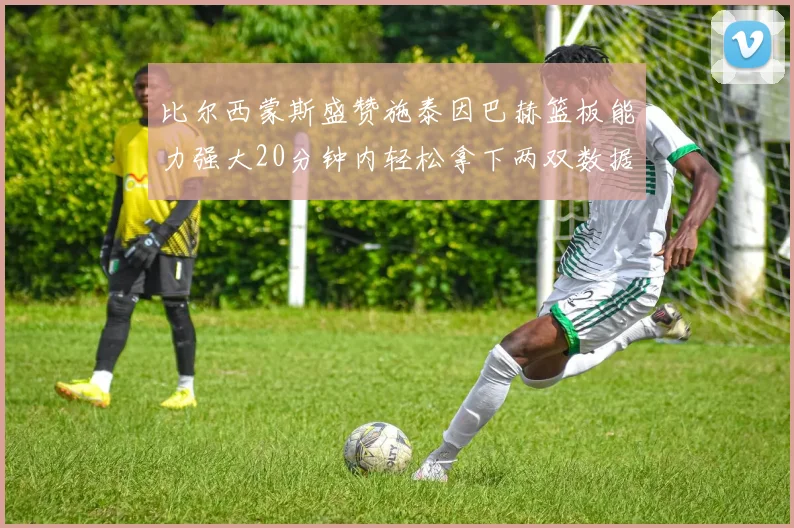 比尔西蒙斯盛赞施泰因巴赫篮板能力强大20分钟内轻松拿下两双数据