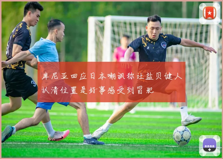 库尼亚回应日本嘲讽称让盐贝健人认清位置是好事感受到冒犯