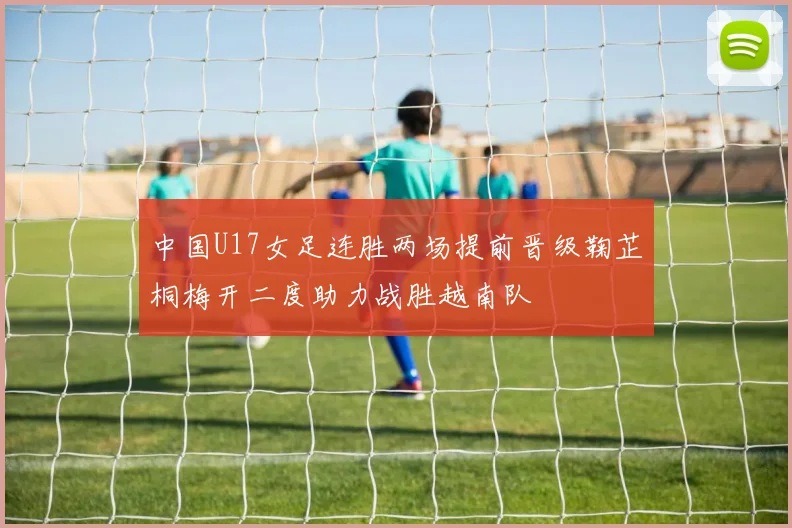中国U17女足连胜两场提前晋级鞠芷桐梅开二度助力战胜越南队