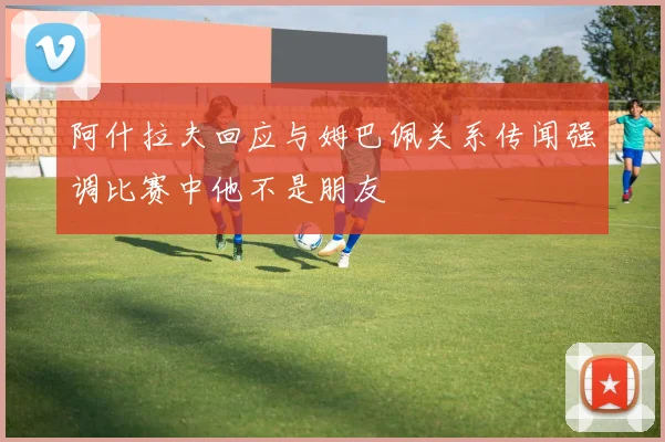 阿什拉夫回应与姆巴佩关系传闻强调比赛中他不是朋友