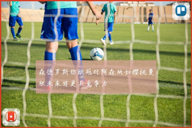 森德罗斯称欧冠对阿森纳如樱桃曼联未来将更具竞争力