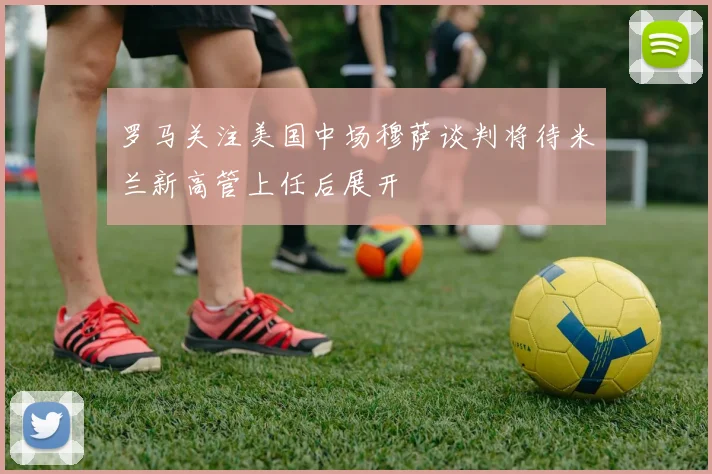 罗马关注美国中场穆萨谈判将待米兰新高管上任后展开