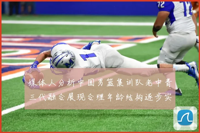 媒体人分析中国男篮集训队老中青三代融合展现合理年龄结构逐步实现换血