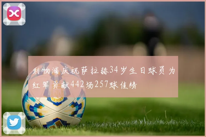 利物浦庆祝萨拉赫34岁生日球员为红军贡献442场257球佳绩