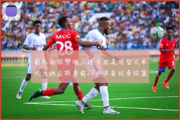 前队记称赞湖人选卡尔是明智之举认为他应跻身前20并具备优秀投篮和防守能力
