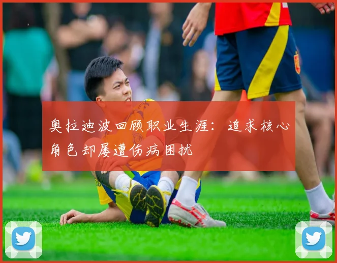 奥拉迪波回顾职业生涯：追求核心角色却屡遭伤病困扰