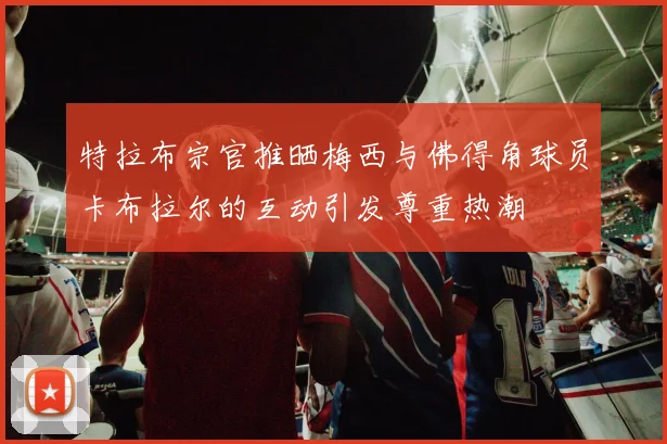 特拉布宗官推晒梅西与佛得角球员卡布拉尔的互动引发尊重热潮