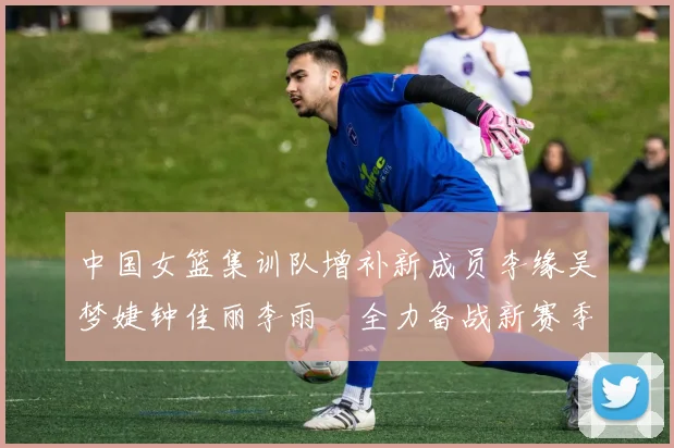 中国女篮集训队增补新成员李缘吴梦婕钟佳丽李雨汧全力备战新赛季