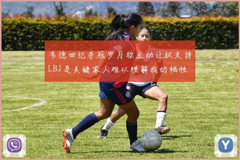 韦德回忆夺冠岁月称主动让权支持LBJ是关键家人难以理解我的牺牲