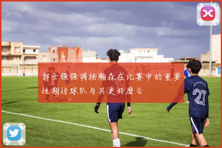 郭士强强调杨瀚森在比赛中的重要性期待球队与其更好磨合